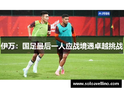 伊万：国足最后一人应战境遇卓越挑战